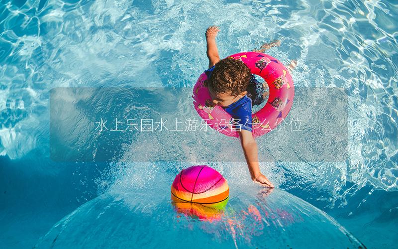 水上樂園水上游樂設備什么價位 水上樂園水上游樂設備什么價位